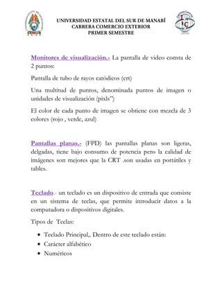 Monitores de visualización.- La pantalla de video consta de
2 puntos:
Pantalla de tubo de rayos catódicos (crt)
Una multitud de puntos, denominada puntos de imagen o
unidades de visualización (pixls”)
El color de cada punto de imagen se obtiene con mezcla de 3
colores (rojo , verde, azul)
Pantallas planas.- (FPD) las pantallas planas son ligeras,
delgadas, tiene bajo consumo de potencia pero la calidad de
imágenes son mejores que la CRT .son usadas en portátiles y
tables.
Teclado.- un teclado es un dispositivo de entrada que consiste
en un sistema de teclas, que permite introducir datos a la
computadora o dispositivos digitales.
Tipos de Teclas:
Teclado Principal,. Dentro de este teclado están:
Carácter alfabético
Numéricos
 