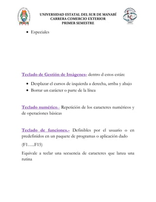 Especiales
Teclado de Gestión de Imágenes- dentro d estos están:
Desplazar el cursos de izquierda a derecha, arriba y abajo
Borrar un carácter o parte de la línea
Teclado numérico.- Repetición de los caracteres numéricos y
de operaciones básicas
Teclado de funciones.- Definibles por el usuario o en
predefinidos en un paquete de programas o aplicación dado
(F1…..F15)
Equivale a teclar una secuencia de caracteres que lanza una
rutina
 
