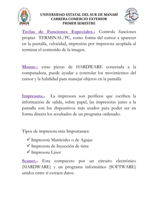 Teclas de Funciones Especiales.- Controla funciones
propias TERMINAL/PC, como forma del cursor a aparecer
en la pantalla, velocidad, impresión por impresora acoplada al
terminar el contenido de la imagen.
Mouse.- estas piezas de HARDWARE conectada a la
computadora, puede ayudar a controlar los movimientos del
cursor y la habilidad para manejar objetos en la pantalla
Impresora.- La impresora son perificos que escriben la
información de salida, sobre papel, las impresoras junto a la
pantalla son los dispositivos más usados para poder ser en
forma directa los resultados de un programa ordenado.
Tipos de impresora más Importantes:
 Impresora Matriciales o de Agujas
 Impresora de Inyección de tinta
 Impresora Láser
Scaner.- Esta compuesto por un circuito electrónico
(HARDWARE) y un programa informático (SOFTWARE)
unidos entre sí extraen datos.
 