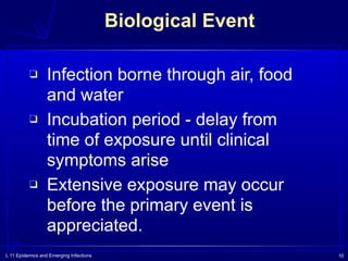 L 11 Epidemics and Emerging Infections 10
Biological Event
❑ Infection borne through air, food
and water
❑ Incubation period - delay from
time of exposure until clinical
symptoms arise
❑ Extensive exposure may occur
before the primary event is
appreciated.
 