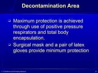 L 11 Epidemics and Emerging Infections 21
Decontamination Area
❑ Maximum protection is achieved
through use of positive pressure
respirators and total body
encapsulation.
❑ Surgical mask and a pair of latex
gloves provide minimum protection
 