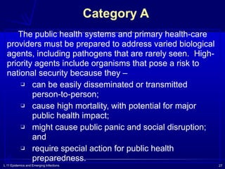 L 11 Epidemics and Emerging Infections 27
Category A
The public health systems and primary health-care
providers must be prepared to address varied biological
agents, including pathogens that are rarely seen. High-
priority agents include organisms that pose a risk to
national security because they –
❑ can be easily disseminated or transmitted
person-to-person;
❑ cause high mortality, with potential for major
public health impact;
❑ might cause public panic and social disruption;
and
❑ require special action for public health
preparedness.
 