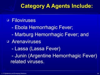 L 11 Epidemics and Emerging Infections 29
Category A Agents Include:
❑ Filoviruses
- Ebola Hemorrhagic Fever;
- Marburg Hemorrhagic Fever; and
❑ Arenaviruses
- Lassa (Lassa Fever)
- Junin (Argentine Hemorrhagic Fever)
related viruses.
 