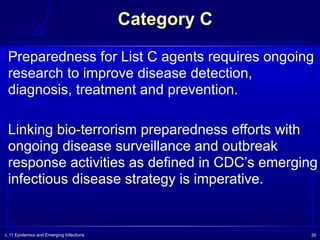 L 11 Epidemics and Emerging Infections 35
Category C
Preparedness for List C agents requires ongoing
research to improve disease detection,
diagnosis, treatment and prevention.
Linking bio-terrorism preparedness efforts with
ongoing disease surveillance and outbreak
response activities as defined in CDC’s emerging
infectious disease strategy is imperative.
 