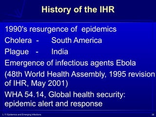 L 11 Epidemics and Emerging Infections 38
1990's resurgence of epidemics
Cholera - South America
Plague - India
Emergence of infectious agents Ebola
(48th World Health Assembly, 1995 revision
of IHR, May 2001)
WHA 54.14, Global health security:
epidemic alert and response
History of the IHR
 