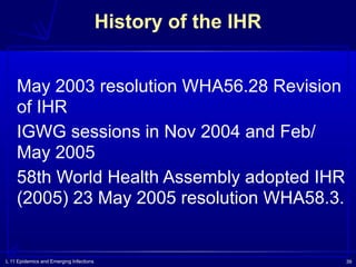 L 11 Epidemics and Emerging Infections 39
May 2003 resolution WHA56.28 Revision
of IHR
IGWG sessions in Nov 2004 and Feb/
May 2005
58th World Health Assembly adopted IHR
(2005) 23 May 2005 resolution WHA58.3.
History of the IHR
 
