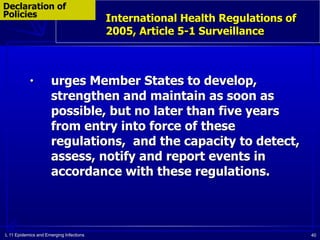 L 11 Epidemics and Emerging Infections 40
International Health Regulations of
2005, Article 5-1 Surveillance
Declaration of
Policies
• urges Member States to develop,
strengthen and maintain as soon as
possible, but no later than five years
from entry into force of these
regulations, and the capacity to detect,
assess, notify and report events in
accordance with these regulations.
 