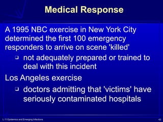 L 11 Epidemics and Emerging Infections 43
Medical Response
A 1995 NBC exercise in New York City
determined the first 100 emergency
responders to arrive on scene 'killed'
❑ not adequately prepared or trained to
deal with this incident
Los Angeles exercise
❑ doctors admitting that 'victims' have
seriously contaminated hospitals
 