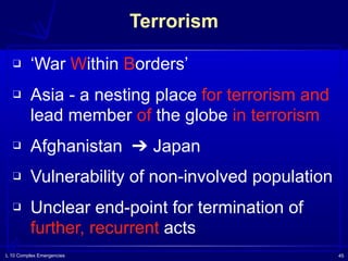 L 10 Complex Emergencies 45
Terrorism
❑ ‘War Within Borders’
❑ Asia - a nesting place for terrorism and
lead member of the globe in terrorism
❑ Afghanistan ➔ Japan
❑ Vulnerability of non-involved population
❑ Unclear end-point for termination of
further, recurrent acts
 