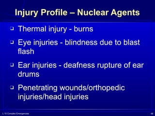 L 10 Complex Emergencies 48
Injury Profile – Nuclear Agents
❑ Thermal injury - burns
❑ Eye injuries - blindness due to blast
flash
❑ Ear injuries - deafness rupture of ear
drums
❑ Penetrating wounds/orthopedic
injuries/head injuries
 