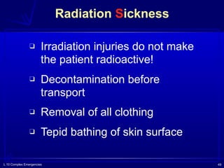 L 10 Complex Emergencies 49
Radiation Sickness
❑ Irradiation injuries do not make
the patient radioactive!
❑ Decontamination before
transport
❑ Removal of all clothing
❑ Tepid bathing of skin surface
 