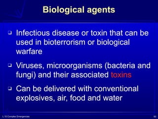 L 10 Complex Emergencies 50
Biological agents
❑ Infectious disease or toxin that can be
used in bioterrorism or biological
warfare
❑ Viruses, microorganisms (bacteria and
fungi) and their associated toxins
❑ Can be delivered with conventional
explosives, air, food and water
 