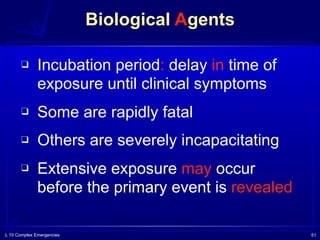 L 10 Complex Emergencies 51
❑ Incubation period: delay in time of
exposure until clinical symptoms
❑ Some are rapidly fatal
❑ Others are severely incapacitating
❑ Extensive exposure may occur
before the primary event is revealed
Biological Agents
 
