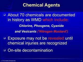 L 10 Complex Emergencies 57
❑ About 70 chemicals are documented
in history as WMD which include:
Chlorine, Phosgene, Cyanide
and Vesicants (‘Nitrogen Mustard’)
❑ Exposure may not be revealed until
chemical injuries are recognized
❑ On-site decontamination
Chemical Agents
 