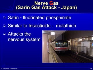 L 10 Complex Emergencies 58
Nerve Gas  
(Sarin Gas Attack - Japan)
❑ Sarin - fluorinated phosphinate
❑ Similar to Insecticide - malathion
❑ Attacks the  
nervous system
 