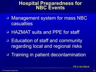 L 10 Complex Emergencies 60
Hospital Preparedness for  
NBC Events
❑ Management system for mass NBC
casualties
❑ HAZMAT suits and PPE for staff
❑ Education of staff and community
regarding local and regional risks
❑ Training in patient decontamination
Fill in the Blank
 