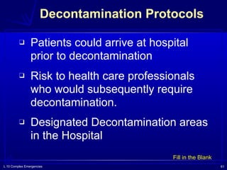 L 10 Complex Emergencies 61
Decontamination Protocols
❑ Patients could arrive at hospital
prior to decontamination
❑ Risk to health care professionals
who would subsequently require
decontamination.
❑ Designated Decontamination areas
in the Hospital
Fill in the Blank
 