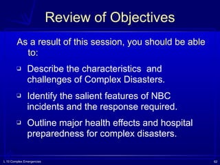 L 10 Complex Emergencies 62
Review of Objectives
As a result of this session, you should be able
to:
❑ Describe the characteristics and
challenges of Complex Disasters.
❑ Identify the salient features of NBC
incidents and the response required.
❑ Outline major health effects and hospital
preparedness for complex disasters.
 