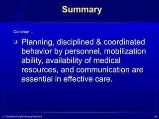 L 11 Epidemics and Emerging Infections 64
Summary
❑ Planning, disciplined & coordinated
behavior by personnel, mobilization
ability, availability of medical
resources, and communication are
essential in effective care.
Continue…
 