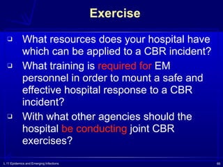 L 11 Epidemics and Emerging Infections 66
Exercise
❑ What resources does your hospital have
which can be applied to a CBR incident?
❑ What training is required for EM
personnel in order to mount a safe and
effective hospital response to a CBR
incident?
❑ With what other agencies should the
hospital be conducting joint CBR
exercises?
 