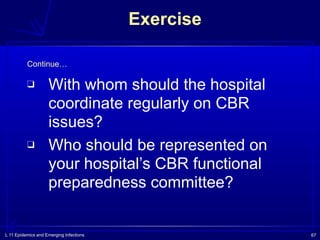 L 11 Epidemics and Emerging Infections 67
❑ With whom should the hospital
coordinate regularly on CBR
issues?
❑ Who should be represented on
your hospital’s CBR functional
preparedness committee?
Exercise
Continue…
 