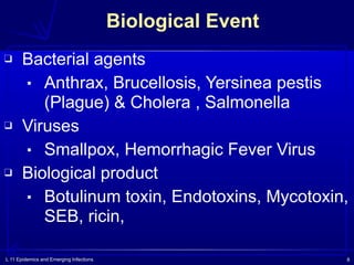 L 11 Epidemics and Emerging Infections 8
Biological Event
❑ Bacterial agents
▪ Anthrax, Brucellosis, Yersinea pestis
(Plague) & Cholera , Salmonella
❑ Viruses
▪ Smallpox, Hemorrhagic Fever Virus
❑ Biological product
▪ Botulinum toxin, Endotoxins, Mycotoxin,
SEB, ricin,
 