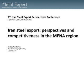 Iran steel export: perspectives and
competitiveness in the MENA region
2nd Iran Steel Export Perspectives Conference
September 4, 2015, Istanbul, Turkey
Andrey Pupchenko,
Deputy Managing Director,
Metal Expert
 
