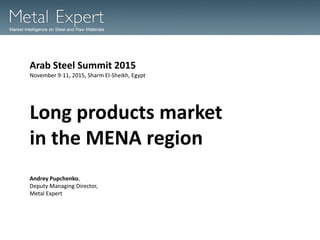 Long products market
in the MENA region
Arab Steel Summit 2015
November 9-11, 2015, Sharm El-Sheikh, Egypt
Andrey Pupchenko,
Deputy Managing Director,
Metal Expert
 