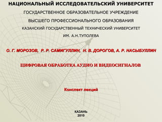 НАЦИОНАЛЬНЫЙ ИССЛЕДОВАТЕЛЬСКИЙ УНИВЕРСИТЕТ
ГОСУДАРСТВЕННОЕ ОБРАЗОВАТЕЛЬНОЕ УЧРЕЖДЕНИЕ
ВЫСШЕГО ПРОФЕССИОНАЛЬНОГО ОБРАЗОВАНИЯ
КАЗАНСКИЙ ГОСУДАРСТВЕННЫЙ ТЕХНИЧЕСКИЙ УНИВЕРСИТЕТ
ИМ. А.Н.ТУПОЛЕВА

О. Г. МОРОЗОВ, Р. Р. САМИГУЛЛИН, Н. В. ДОРОГОВ, А. Р. НАСЫБУЛЛИН
ЦИФРОВАЯ ОБРАБОТКА АУДИО И ВИДЕОСИГНАЛОВ

Конспект лекций

КАЗАНЬ
2010

 