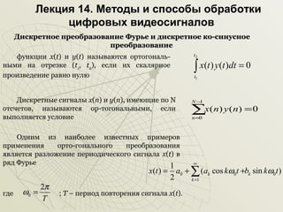 Лекция 14. Методы и способы обработки
цифровых видеосигналов
Дискретное преобразование Фурье и дискретное ко-синусное
преобразование
t2

функции x(t) и y(t) называются ортогональными на отрезке (t1, t2), если их скалярное
произведение равно нулю

∫ x(t ) y(t )dt = 0
t1

Дискретные сигналы х(n) и у(n), имеющие по N
отсчетов, называются ор-тогональными, если
выполняется условие

N−
1

∑x(n) y (n) = 0
n =0

Одним из наиболее известных примеров
применения
орто-гонального
преобразования
является разложение периодического сигнала x(t) в
ряд Фурье
1

x(t ) =

где

ω0 =

2π
T

2

∞

a0 + ∑ (ak cos kω0t +bk sin kω0t )

; Т – период повторения сигнала х(t).

k =1

 
