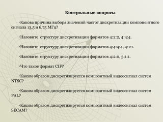 Контрольные вопросы
Какова причина выбора значений частот дискретизации компонентного
сигнала 13,5 и 6,75 МГц?
•

Назовите структуру дискретизации форматов 4:2:2, 4:4:4.

•

Назовите структуру дискретизации форматов 4:4:4:4, 4:1:1.

•

Назовите структуру дискретизации форматов 4:2:0, 3:1:1.

•

Что такое формат CIF?

•

Каким образом дискретизируется композитный видеосигнал систем
NTSC?
•

Каким образом дискретизируется композитный видеосигнал систем
PAL?
•

Каким образом дискретизируется композитный видеосигнал систем
SECAM?
•

 