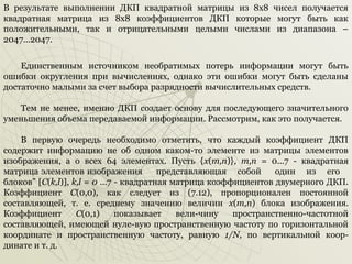 В результате выполнении ДКП квадратной матрицы из 8х8 чисел получается
квадратная матрица из 8x8 коэффициентов ДКП которые могут быть как
положительными, так и отрицательными целыми числами из диапазона –
2047...2047.
Единственным источником необратимых потерь информации могут быть
ошибки округления при вычислениях, однако эти ошибки могут быть сделаны
достаточно малыми за счет выбора разрядности вычислительных средств.
Тем не менее, именно ДКП создает основу для последующего значительного
уменьшения объема передаваемой информации. Рассмотрим, как это получается.
В первую очередь необходимо отметить, что каждый коэффициент ДКП
содержит информацию не об одном каком­то элементе из матрицы элементов
изображения, а о всех 64 элементах. Пусть {х(т,п)}, т,п = 0...7 ­ квадратная
матрица элементов изображения
представляющая собой
один из его
блоков" [С(k,l)], k,l = 0 ...7 ­ квадратная матрица коэффициентов двумерного ДКП.
Коэффициент С(0,0), как следует из (7.12), пропорционален постоянной
составляющей, т. е. среднему значению величин х(т,п) блока изображения.
Коэффициент
С(0,1)
показывает
вели­чину
пространственно­частотной
составляющей, имеющей нуле­вую пространственную частоту по горизонтальной
координате и пространственную частоту, равную 1/N, по вертикальной коор­
динате и т. д.

 