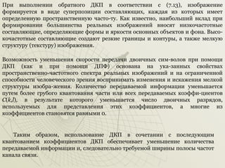 При выполнении обратного ДКП в соответствии с (7.13), изображение
формируется в виде суперпозиции составляющих, каждая из которых имеет
определенную пространственную часто­ту. Как известно, наибольший вклад при
формировании большинства реальных изображений вносят низкочастотные
составляющие, определяющие формы и яркости основных объектов и фона. Высо­
кочастотные составляющие создают резкие границы и контуры, а также мелкую
структуру (текстуру) изображения.
Возможность уменьшения скорости передачи двоичных сим­волов при помощи
ДКП (как и при помощи ДПФ) основана на ука­занных свойствах
пространственно­частотного спектра реальных изображений и на ограниченной
способности человеческого зрения воспринимать изменения и искажения мелкой
структуры изобра­жения. Количество передаваемой информации уменьшается
путем более грубого квантования части или всех передаваемых коэффи­циентов
С(k,l), в результате которого уменьшается число двоичных разрядов,
используемых для представления этих коэффициентов, а многие из
коэффициентов становятся равными 0.

Таким образом, использование ДКП в сочетании с последующим
квантованием коэффициентов ДКП обеспечивает уменьшение количества
передаваемой информации и, следовательно требуемой ширины полосы частот
канала связи.

 