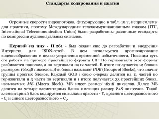 Стандарты кодирования и сжатия

Огромные скорости видеопотоков, фигурирующие в табл. 10.2, неприемлемы
для практики, поэтому Международным телекоммуникационным союзом (ITU,
International Telecommunication Union) были разработаны различные стандарты
по компрессии аудиовизуальных сигналов.
Первый из них - Н.261 ­ был создан еще до разработки и внедрения
Интернета,
для
ISDN­сетей.
В
нем
используется
прогнозирование
видеоизображения с целью устранения временной избыточности. Поясним суть
его работы на примере простейшего формата CIF. По горизонтали этот формат
разбивается пополам, а по вертикали на 12 частей. В итоге по­лучается 12 блоков
размером 176x48 пикселов. Эти блоки называют GOB (Groups of Blocks), что значит
группы простых блоков. Каждый GOB в свою очередь делится на 11 частей по
горизонтали и 3 части по вертикали и в итоге получается 33 простейших блока,
называемых MB (Macro Block). MB имеет размер 16x16 пикселов. Далее MB
делится на четыре элементарных блока, имеющих размер 8x8 пик­селов. Такой
элементарный блок кодируется сигналами яркости ­ Y, красного цветоразностного
­ Cr и синего цветоразностного – Св.

 