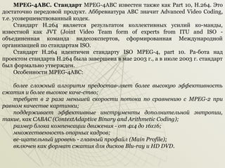 MPEG-4ABC. Стандарт MPEG­4ABC известен также как Part 10, Н.264. Это
достаточно передовой продукт. Аббревиатура ABC значит Advanced Video Coding,
т.е. усовершенствованный кодек.
Стандарт Н.264 является результатом коллективных усилий ко­манды,
известной как JVT (Joint Video Team form of experts from ITU and ISO ­
объединенная команда видеоэкспертов, сформированная Международной
организацией по стандартам ISO.
Стандарт Н.264 идентичен стандарту ISO MPEG­4, part 10. Ра­бота над
проектом стандарта Н.264 была завершена в мае 2003 г., а в июле 2003 г. стандарт
был формально утвержден.
Особенности MPEG­4ABC:
более сложный алгоритм предостав-ляет более высокую эффективность
сжатия и более высокое каче-ство;
требует в 2 раза меньшей скорости потока по сравнению с MPEG-2 при
равном качестве картинки;
поддерживает эффективные инструменты дополнительной энтропии,
такие, как САВАС (ContextAdaptive Binary and Arithmetic Coding);
размер блока компенсации движения - от 4x4 до 16x16;
множественность опорных кадров;
ве-щательный уровень - главный профайл (Main Profile);
включен как формат сжатия для дисков Blu-ray и HD DVD.

 