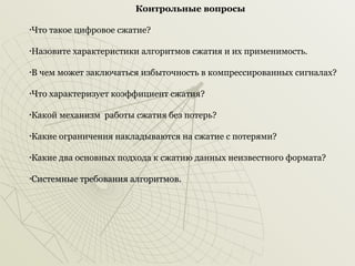 Контрольные вопросы
Что такое цифровое сжатие?

•

Назовите характеристики алгоритмов сжатия и их применимость.

•

В чем может заключаться избыточность в компрессированных сигналах?

•

Что характеризует коэффициент сжатия?

•

Какой механизм работы сжатия без потерь?

•

Какие ограничения накладываются на сжатие с потерями?

•

Какие два основных подхода к сжатию данных неизвестного формата?

•

Системные требования алгоритмов.

•

 