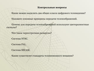 Контрольные вопросы
Какие можно выделить два общих класса цифрового телевидения?

•

Назовите основные принципы передачи телеизображений.

•

Почему для передачи телеизображений используют цветоразностные
сигналы?
•

Что такое чересстрочная развертка?

•

Система NTSC.

•

Система PAL.

•

Система SECAM.

•

Какие существуют стандарты телевизионного вещания?

•

 