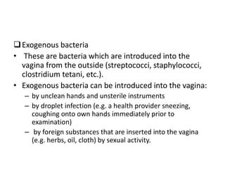 Exogenous bacteria
• These are bacteria which are introduced into the
vagina from the outside (streptococci, staphylococci,
clostridium tetani, etc.).
• Exogenous bacteria can be introduced into the vagina:
– by unclean hands and unsterile instruments
– by droplet infection (e.g. a health provider sneezing,
coughing onto own hands immediately prior to
examination)
– by foreign substances that are inserted into the vagina
(e.g. herbs, oil, cloth) by sexual activity.
 