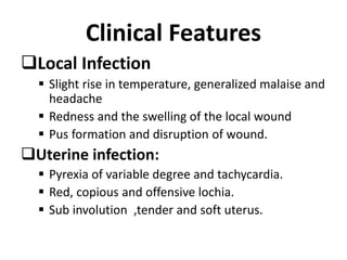 Clinical Features
Local Infection
 Slight rise in temperature, generalized malaise and
headache
 Redness and the swelling of the local wound
 Pus formation and disruption of wound.
Uterine infection:
 Pyrexia of variable degree and tachycardia.
 Red, copious and offensive lochia.
 Sub involution ,tender and soft uterus.
 