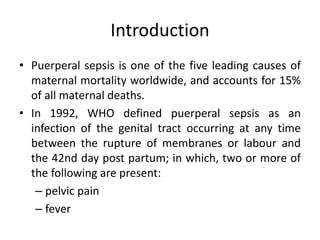 Introduction
• Puerperal sepsis is one of the five leading causes of
maternal mortality worldwide, and accounts for 15%
of all maternal deaths.
• In 1992, WHO defined puerperal sepsis as an
infection of the genital tract occurring at any time
between the rupture of membranes or labour and
the 42nd day post partum; in which, two or more of
the following are present:
– pelvic pain
– fever
 
