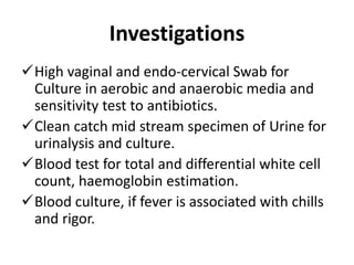 Investigations
High vaginal and endo-cervical Swab for
Culture in aerobic and anaerobic media and
sensitivity test to antibiotics.
Clean catch mid stream specimen of Urine for
urinalysis and culture.
Blood test for total and differential white cell
count, haemoglobin estimation.
Blood culture, if fever is associated with chills
and rigor.
 