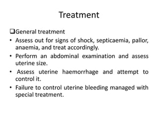 Treatment
General treatment
• Assess out for signs of shock, septicaemia, pallor,
anaemia, and treat accordingly.
• Perform an abdominal examination and assess
uterine size.
• Assess uterine haemorrhage and attempt to
control it.
• Failure to control uterine bleeding managed with
special treatment.
 