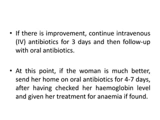 • If there is improvement, continue intravenous
(IV) antibiotics for 3 days and then follow-up
with oral antibiotics.
• At this point, if the woman is much better,
send her home on oral antibiotics for 4-7 days,
after having checked her haemoglobin level
and given her treatment for anaemia if found.
 