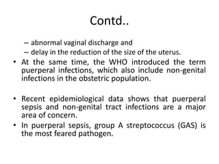 Contd..
– abnormal vaginal discharge and
– delay in the reduction of the size of the uterus.
• At the same time, the WHO introduced the term
puerperal infections, which also include non-genital
infections in the obstetric population.
• Recent epidemiological data shows that puerperal
sepsis and non-genital tract infections are a major
area of concern.
• In puerperal sepsis, group A streptococcus (GAS) is
the most feared pathogen.
 