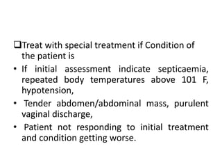 Treat with special treatment if Condition of
the patient is
• If initial assessment indicate septicaemia,
repeated body temperatures above 101 F,
hypotension,
• Tender abdomen/abdominal mass, purulent
vaginal discharge,
• Patient not responding to initial treatment
and condition getting worse.
 