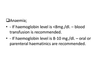 Anaemia;
• - If haemoglobin level is <8mg./dl. – blood
transfusion is recommended.
• - If haemoglobin level is 8-10 mg./dl. – oral or
parenteral haematinics are recommended.
 