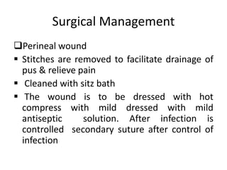 Surgical Management
Perineal wound
 Stitches are removed to facilitate drainage of
pus & relieve pain
 Cleaned with sitz bath
 The wound is to be dressed with hot
compress with mild dressed with mild
antiseptic solution. After infection is
controlled secondary suture after control of
infection
 