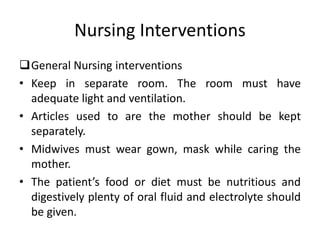 Nursing Interventions
General Nursing interventions
• Keep in separate room. The room must have
adequate light and ventilation.
• Articles used to are the mother should be kept
separately.
• Midwives must wear gown, mask while caring the
mother.
• The patient’s food or diet must be nutritious and
digestively plenty of oral fluid and electrolyte should
be given.
 