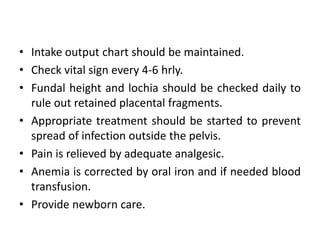 • Intake output chart should be maintained.
• Check vital sign every 4-6 hrly.
• Fundal height and lochia should be checked daily to
rule out retained placental fragments.
• Appropriate treatment should be started to prevent
spread of infection outside the pelvis.
• Pain is relieved by adequate analgesic.
• Anemia is corrected by oral iron and if needed blood
transfusion.
• Provide newborn care.
 