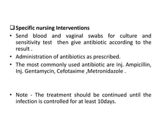 Specific nursing Interventions
• Send blood and vaginal swabs for culture and
sensitivity test then give antibiotic according to the
result .
• Administration of antibiotics as prescribed.
• The most commonly used antibiotic are Inj. Ampicillin,
Inj. Gentamycin, Cefotaxime ,Metronidazole .
• Note - The treatment should be continued until the
infection is controlled for at least 10days.
 